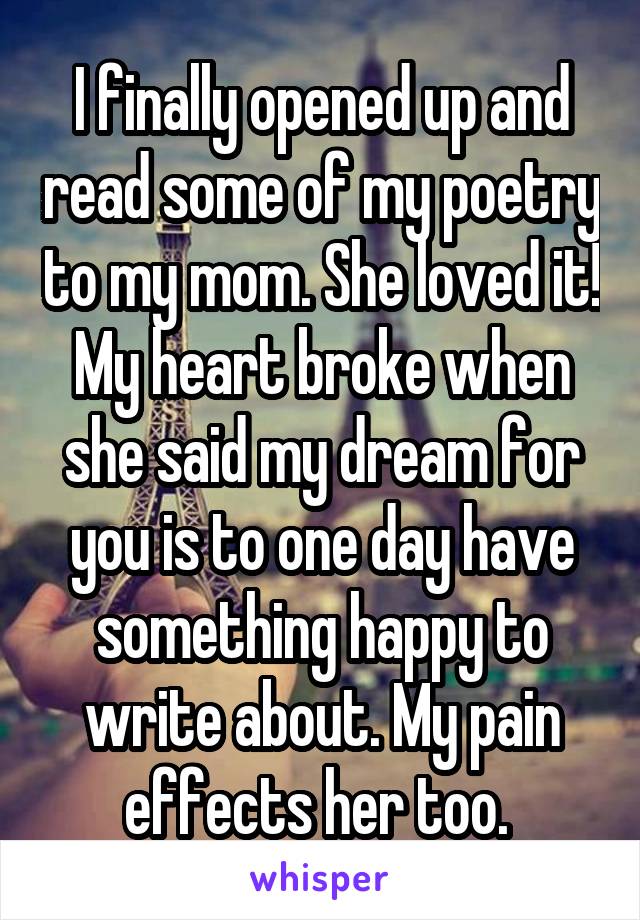 I finally opened up and read some of my poetry to my mom. She loved it! My heart broke when she said my dream for you is to one day have something happy to write about. My pain effects her too. 