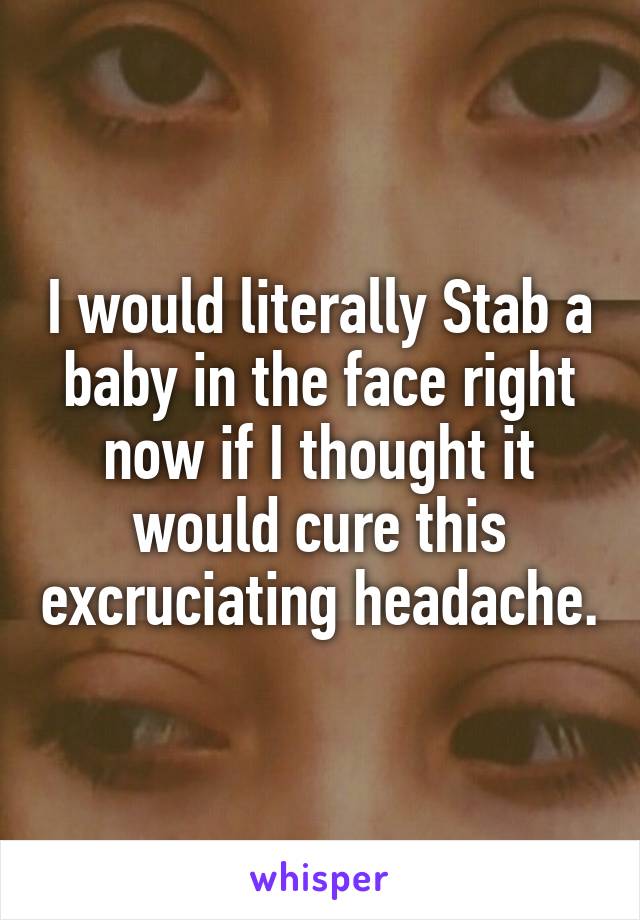 I would literally Stab a baby in the face right now if I thought it would cure this excruciating headache.
