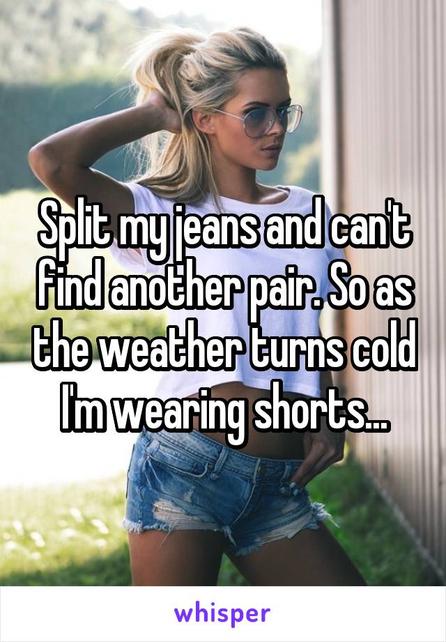 Split my jeans and can't find another pair. So as the weather turns cold I'm wearing shorts...