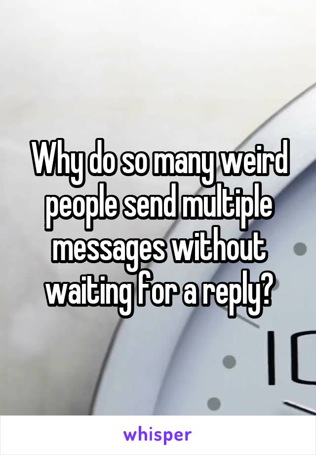 Why do so many weird people send multiple messages without waiting for a reply?