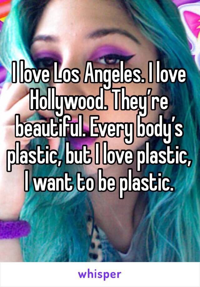 I love Los Angeles. I love Hollywood. They’re beautiful. Every body’s plastic, but I love plastic, I want to be plastic.