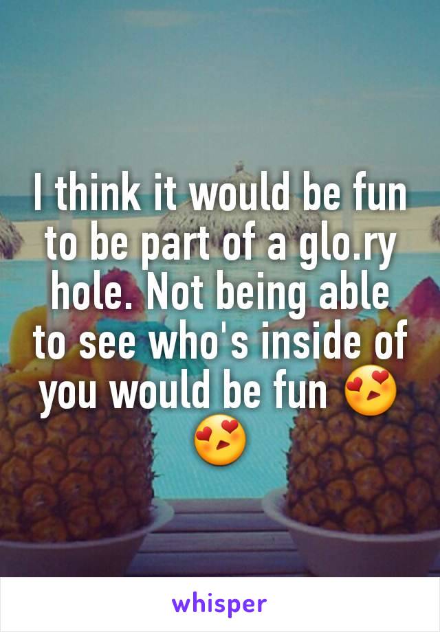 I think it would be fun to be part of a glo.ry hole. Not being able to see who's inside of you would be fun 😍😍