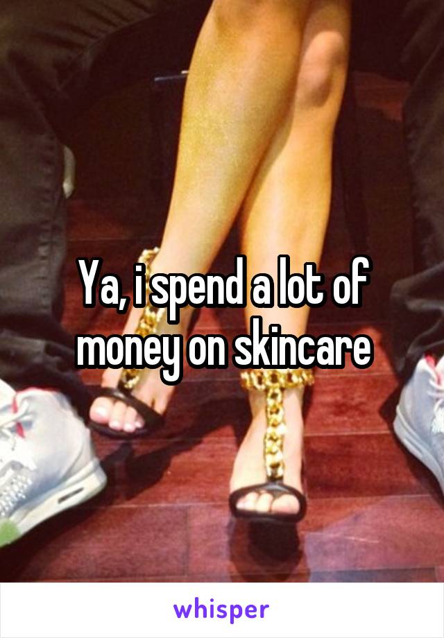 Ya, i spend a lot of money on skincare