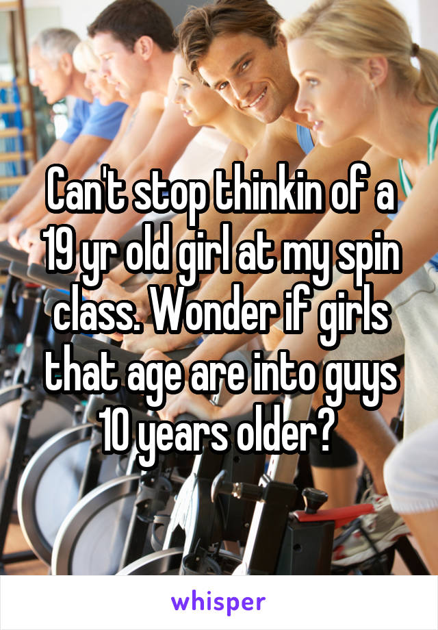 Can't stop thinkin of a 19 yr old girl at my spin class. Wonder if girls that age are into guys 10 years older? 