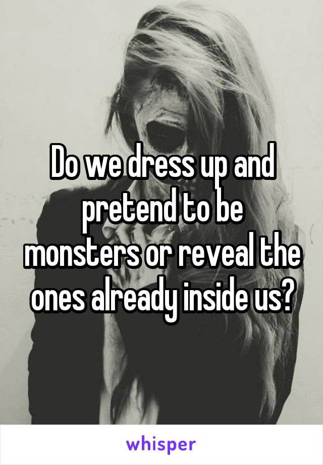 Do we dress up and pretend to be monsters or reveal the ones already inside us?