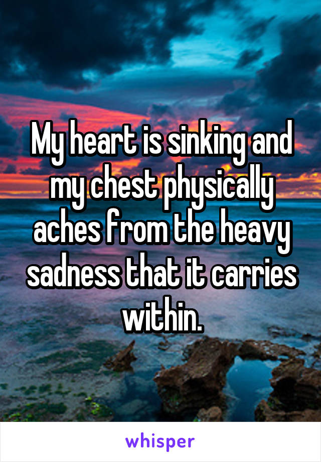 My heart is sinking and my chest physically aches from the heavy sadness that it carries within.