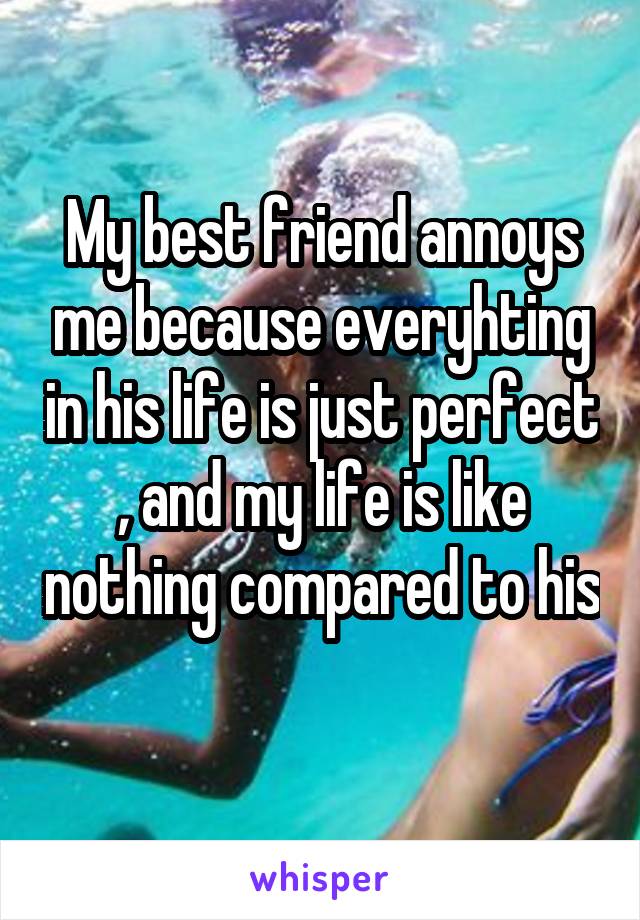 My best friend annoys me because everyhting in his life is just perfect , and my life is like nothing compared to his 