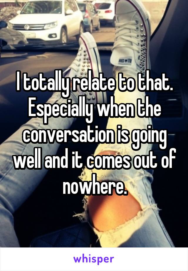 I totally relate to that. Especially when the conversation is going well and it comes out of nowhere.