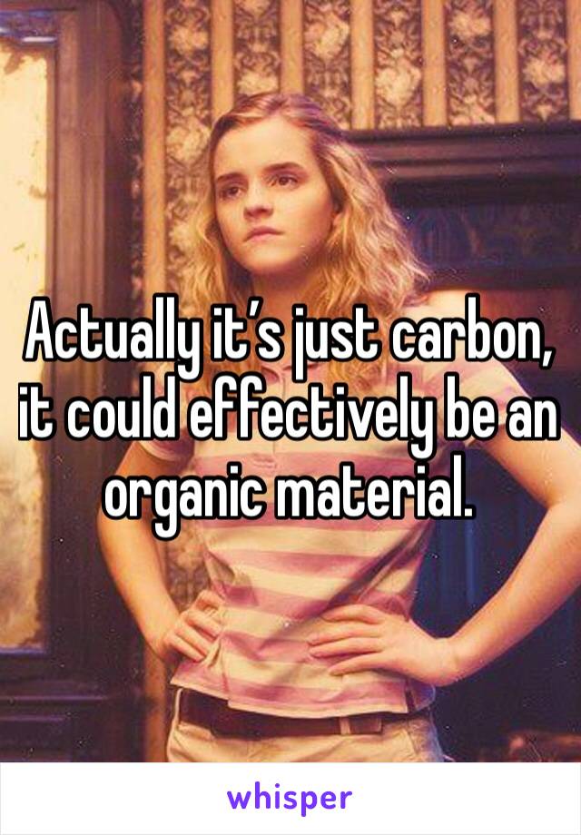 Actually it’s just carbon, it could effectively be an organic material.