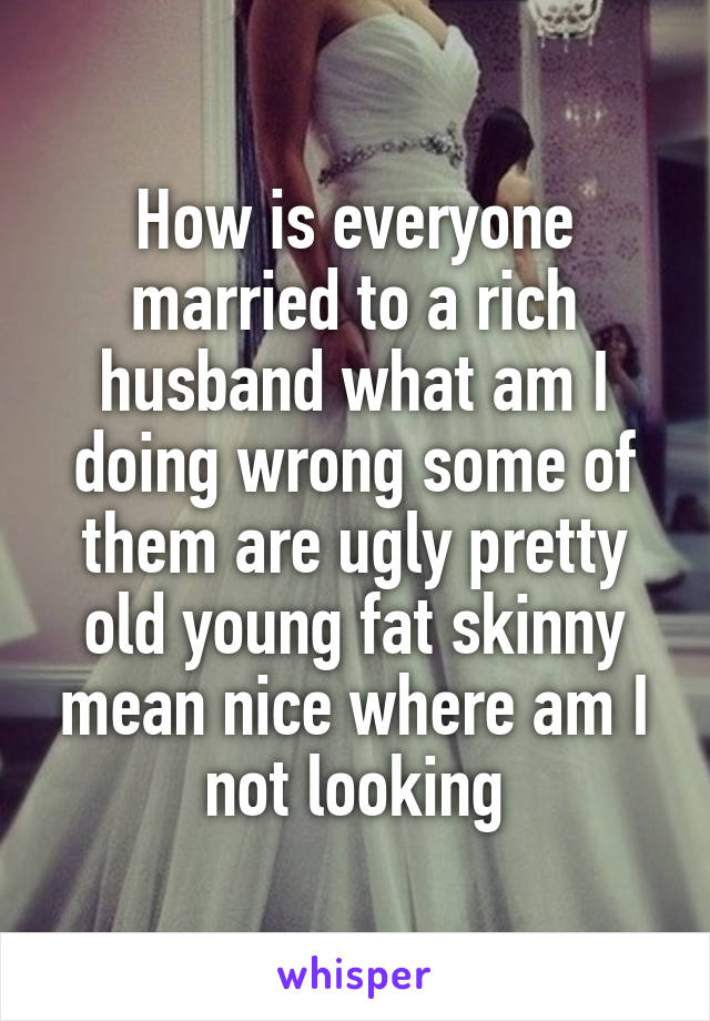 How is everyone married to a rich husband what am I doing wrong some of them are ugly pretty old young fat skinny mean nice where am I not looking