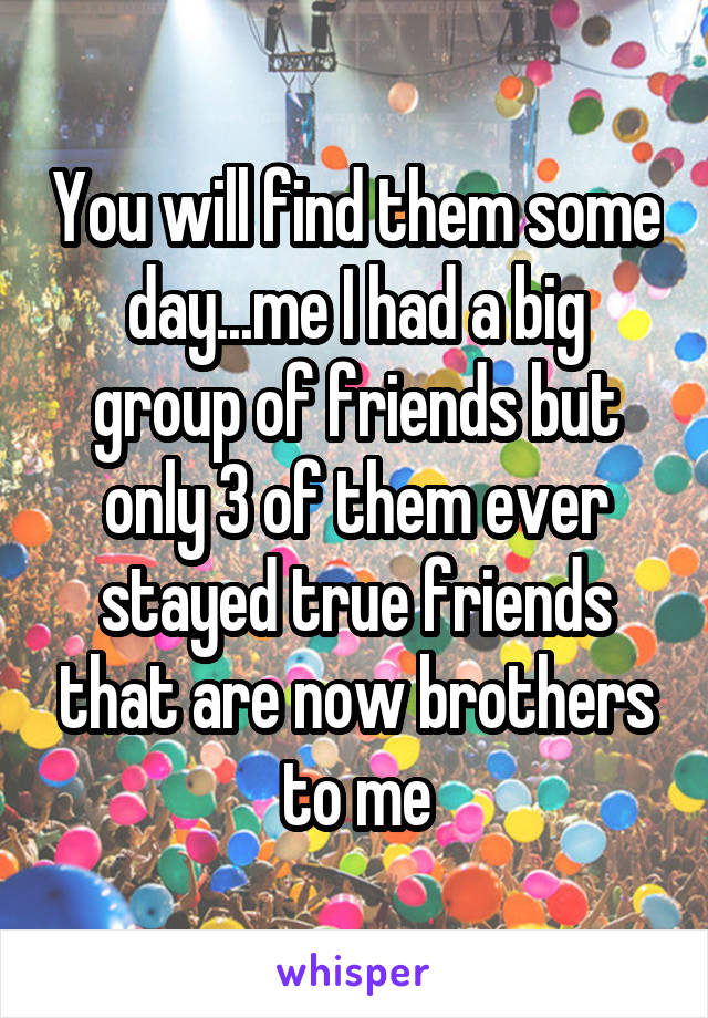 You will find them some day...me I had a big group of friends but only 3 of them ever stayed true friends that are now brothers to me