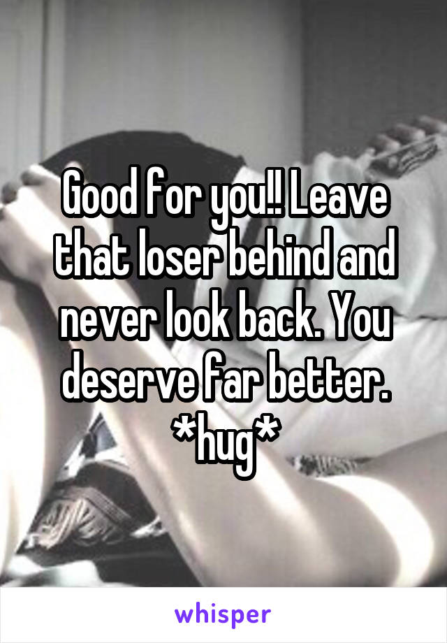 Good for you!! Leave that loser behind and never look back. You deserve far better. *hug*