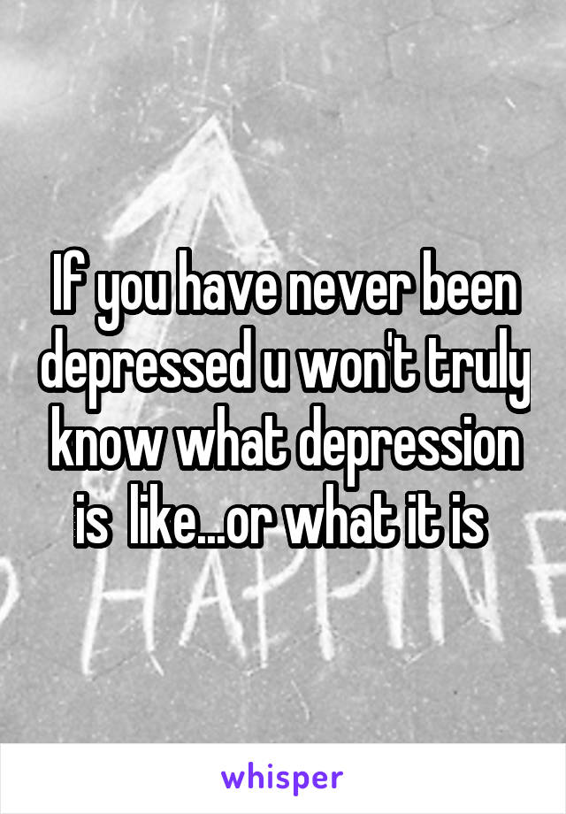 If you have never been depressed u won't truly know what depression is  like...or what it is 