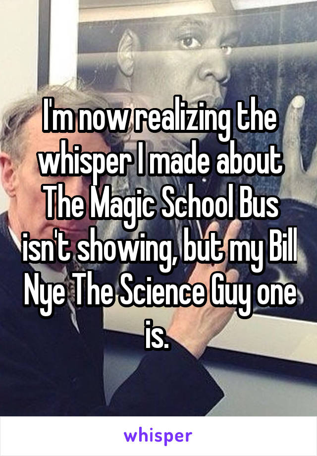 I'm now realizing the whisper I made about The Magic School Bus isn't showing, but my Bill Nye The Science Guy one is. 
