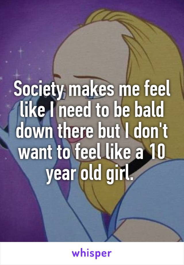 Society makes me feel like I need to be bald down there but I don't want to feel like a 10 year old girl. 