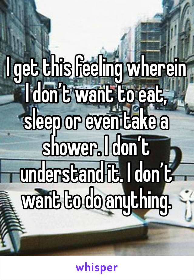 I get this feeling wherein I don’t want to eat, sleep or even take a shower. I don’t understand it. I don’t want to do anything. 