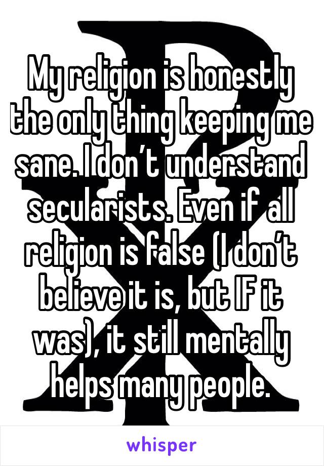 My religion is honestly the only thing keeping me sane. I don’t understand secularists. Even if all religion is false (I don’t believe it is, but IF it was), it still mentally helps many people. 