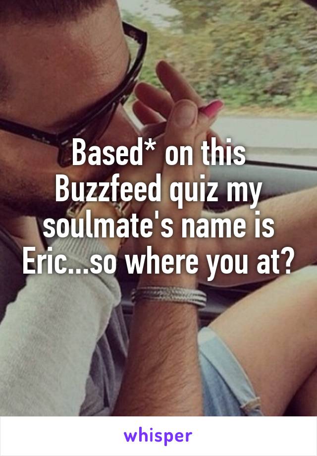 Based* on this Buzzfeed quiz my soulmate's name is Eric...so where you at? 
