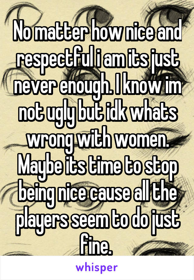 No matter how nice and respectful i am its just never enough. I know im not ugly but idk whats wrong with women. Maybe its time to stop being nice cause all the players seem to do just fine. 