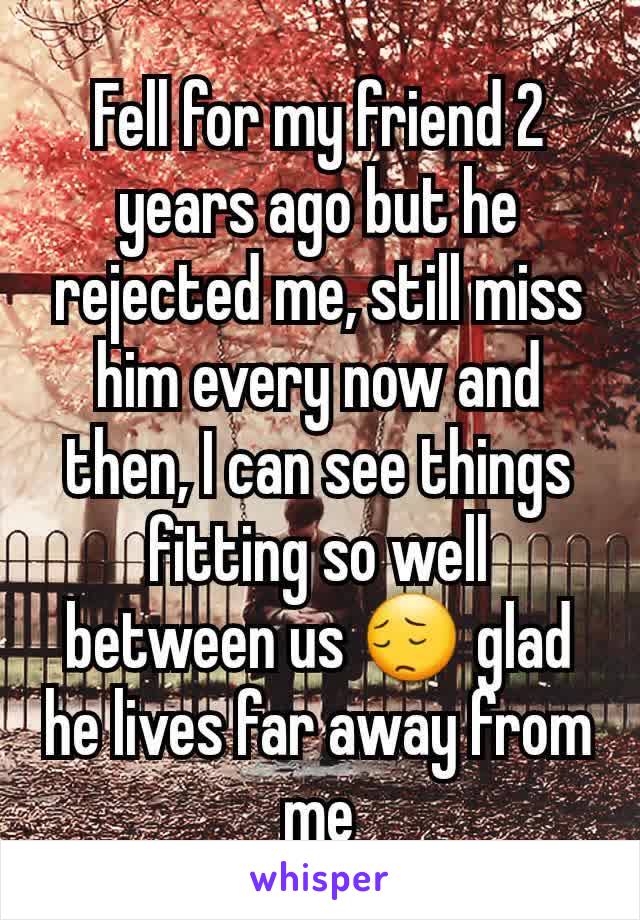 Fell for my friend 2 years ago but he rejected me, still miss him every now and then, I can see things fitting so well between us 😔 glad he lives far away from me