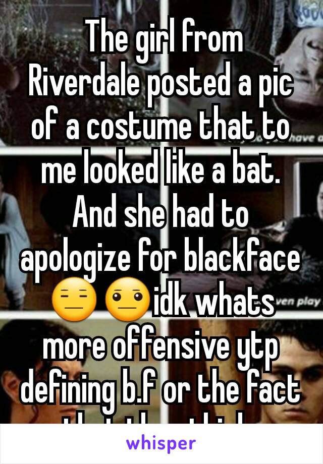  The girl from Riverdale posted a pic of a costume that to me looked like a bat. And she had to apologize for blackface😑😐idk whats more offensive ytp defining b.f or the fact that they think 
