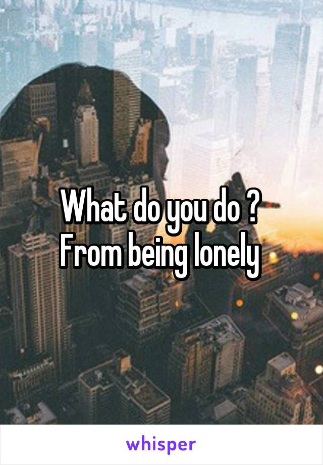 What do you do ? 
From being lonely 