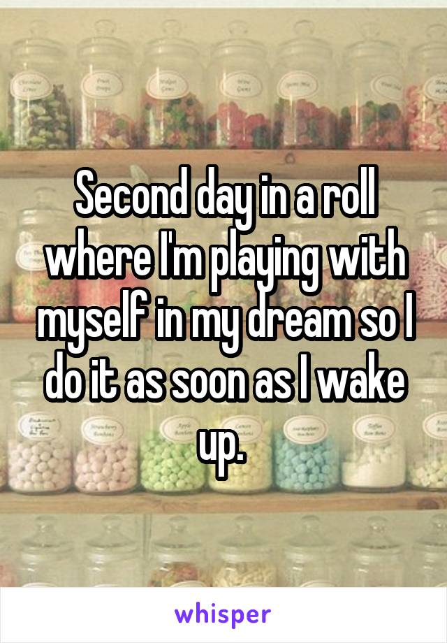 Second day in a roll where I'm playing with myself in my dream so I do it as soon as I wake up. 
