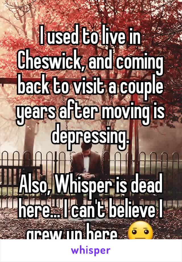 I used to live in Cheswick, and coming back to visit a couple years after moving is depressing.

Also, Whisper is dead here... I can't believe I grew up here. 😐