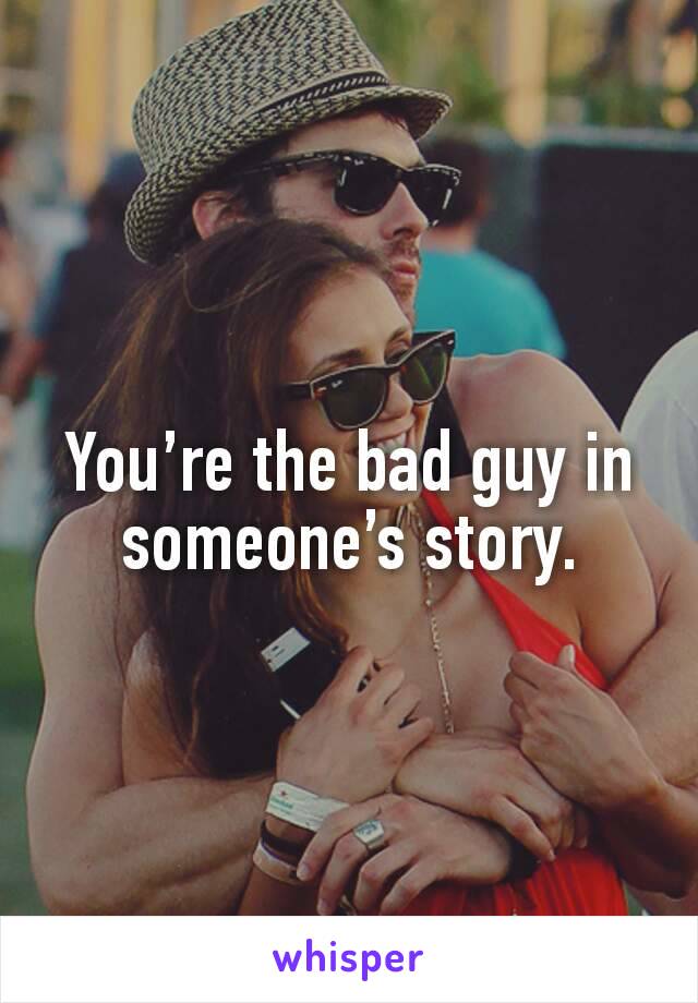 You’re the bad guy in someone’s story.