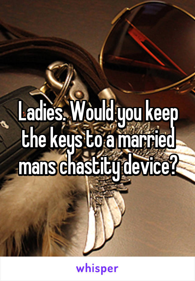 Ladies. Would you keep the keys to a married mans chastity device?