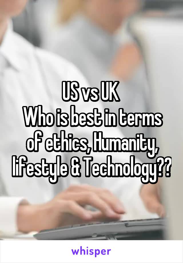 US vs UK 
Who is best in terms of ethics, Humanity, lifestyle & Technology??