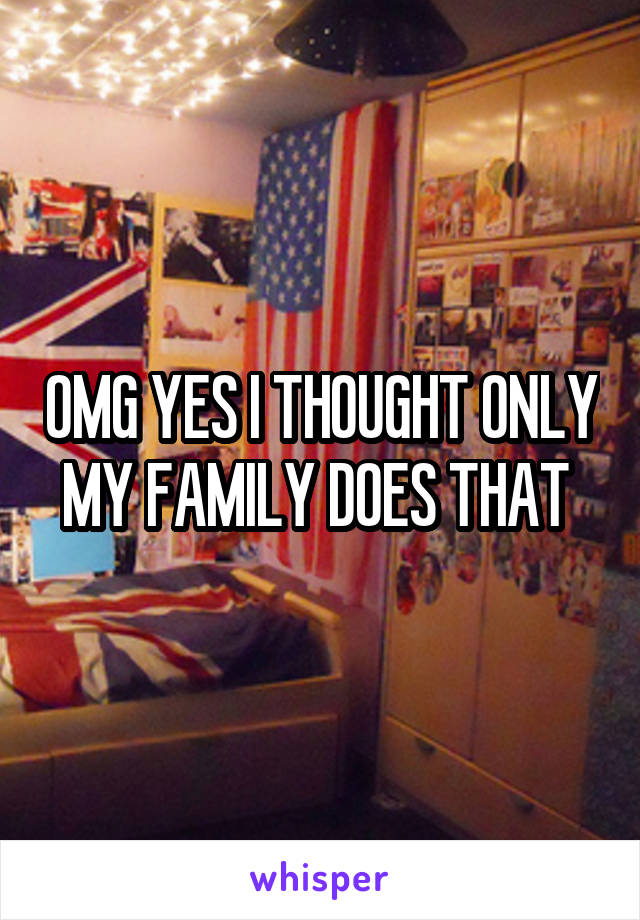 OMG YES I THOUGHT ONLY MY FAMILY DOES THAT 