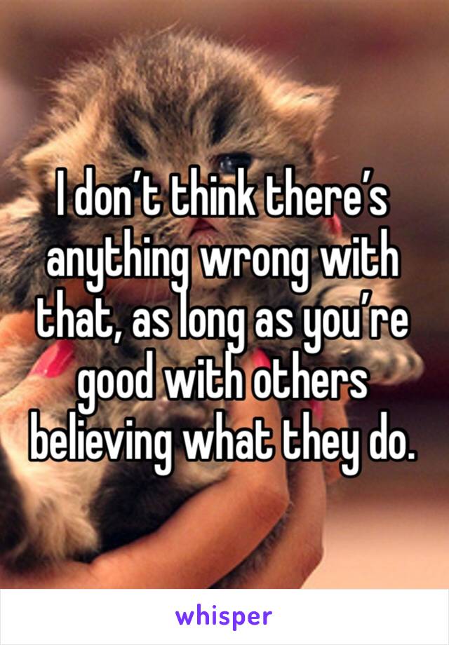 I don’t think there’s anything wrong with that, as long as you’re good with others believing what they do.