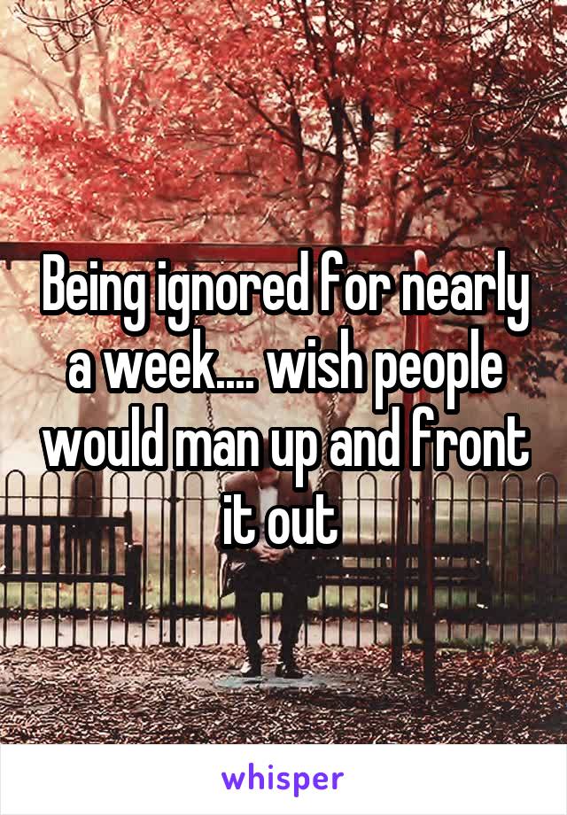 Being ignored for nearly a week.... wish people would man up and front it out 