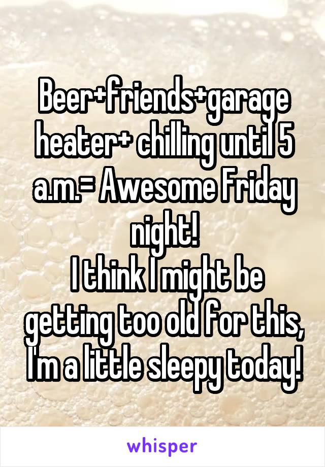 Beer+friends+garage heater+ chilling until 5 a.m.= Awesome Friday night!
 I think I might be getting too old for this, I'm a little sleepy today!