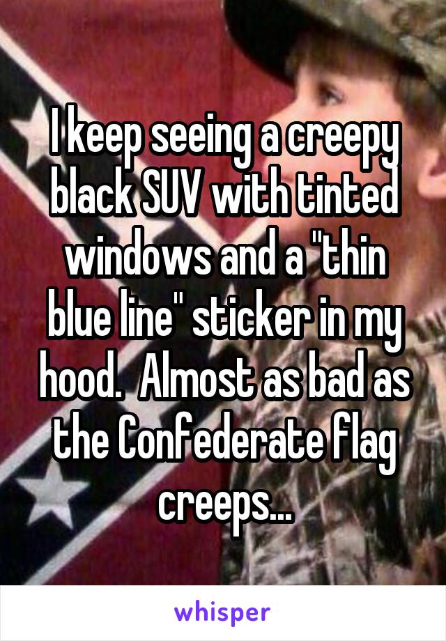 I keep seeing a creepy black SUV with tinted windows and a "thin blue line" sticker in my hood.  Almost as bad as the Confederate flag creeps...
