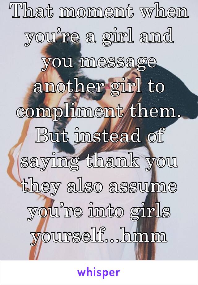 That moment when you’re a girl and you message another girl to compliment them. But instead of saying thank you they also assume you’re into girls yourself...hmm