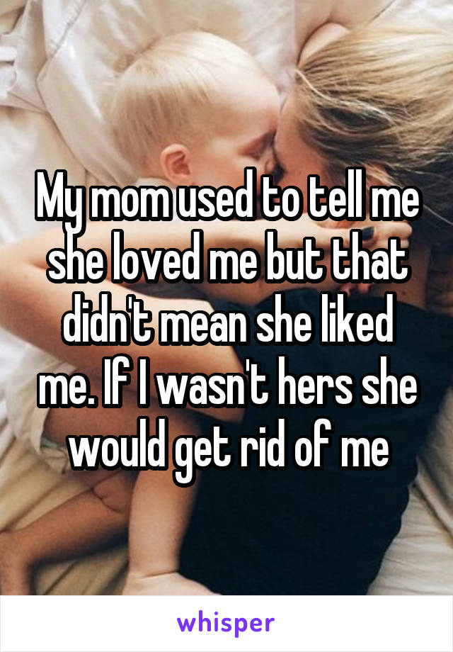 My mom used to tell me she loved me but that didn't mean she liked me. If I wasn't hers she would get rid of me