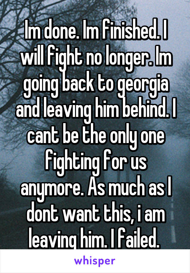 Im done. Im finished. I will fight no longer. Im going back to georgia and leaving him behind. I cant be the only one fighting for us anymore. As much as I dont want this, i am leaving him. I failed. 