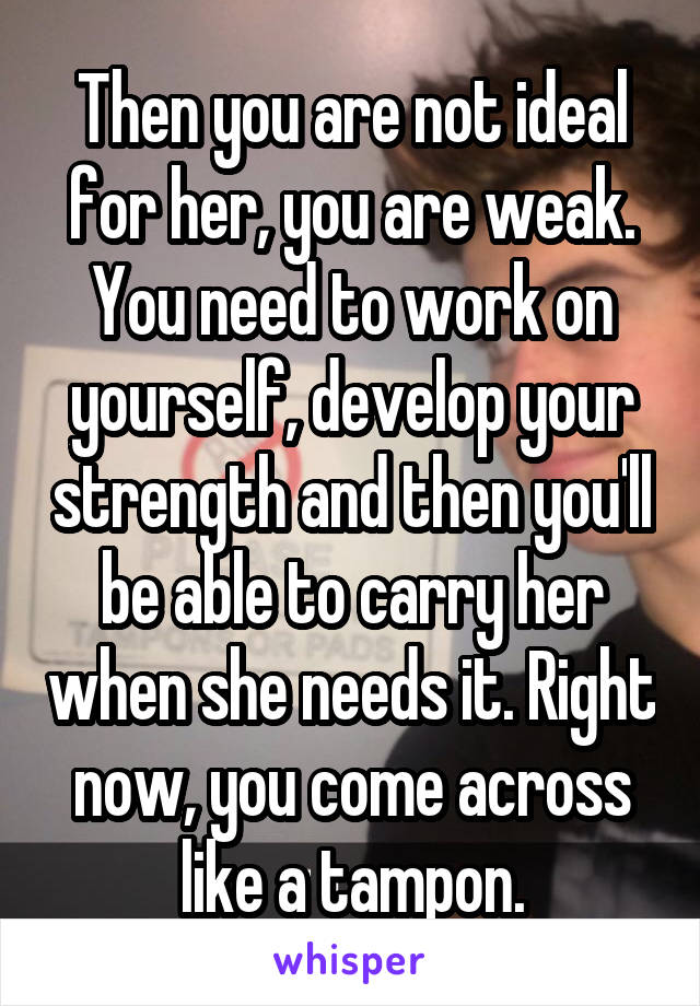 Then you are not ideal for her, you are weak. You need to work on yourself, develop your strength and then you'll be able to carry her when she needs it. Right now, you come across like a tampon.