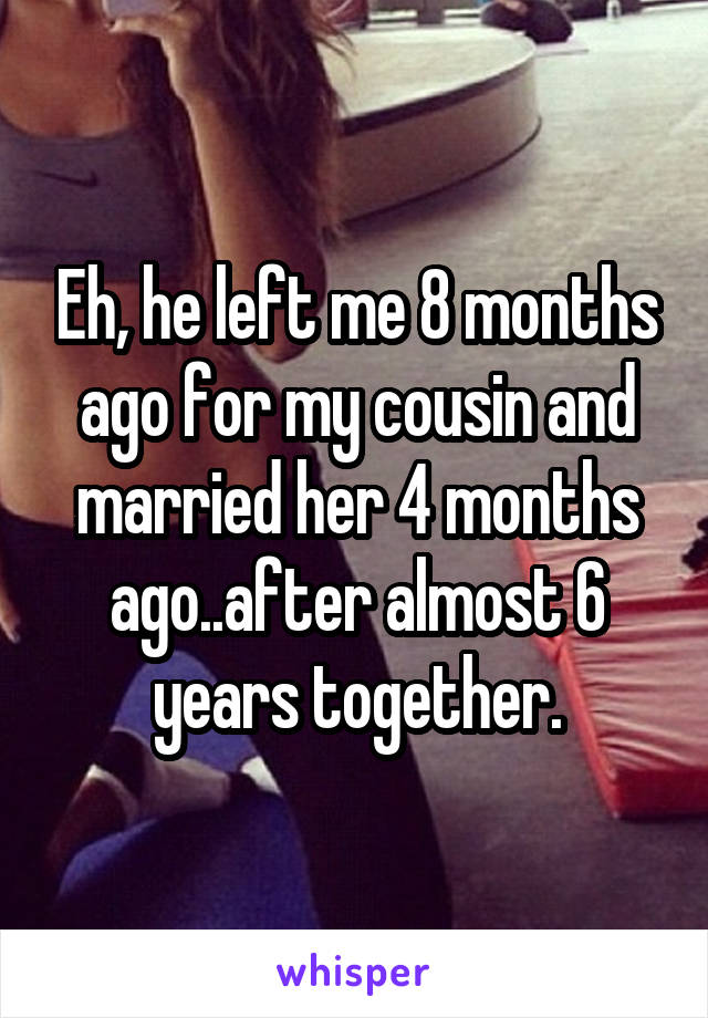 Eh, he left me 8 months ago for my cousin and married her 4 months ago..after almost 6 years together.