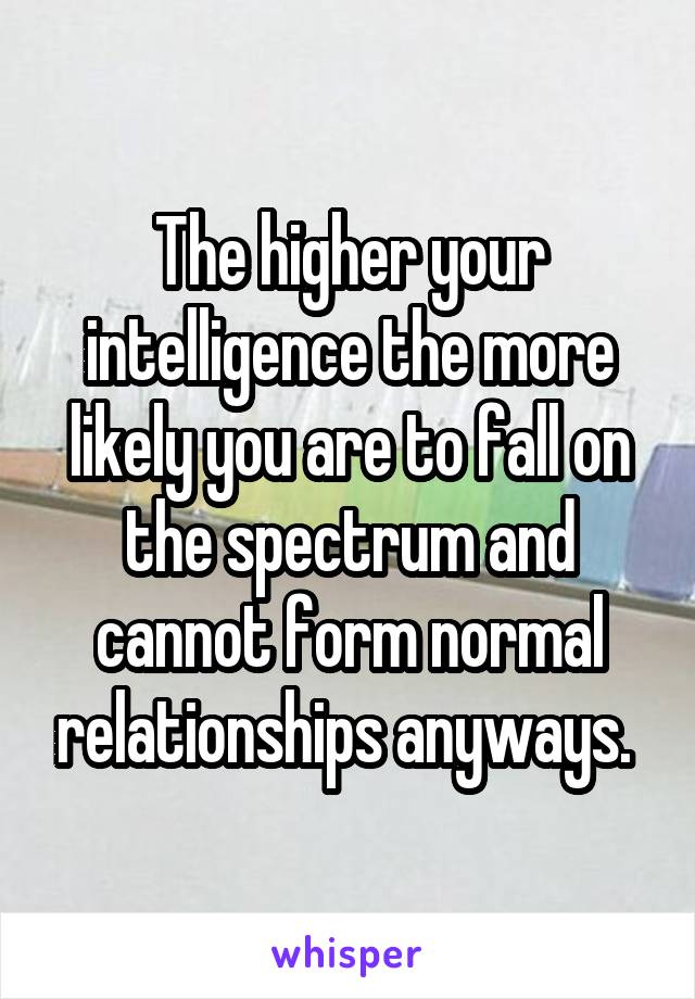 The higher your intelligence the more likely you are to fall on the spectrum and cannot form normal relationships anyways. 