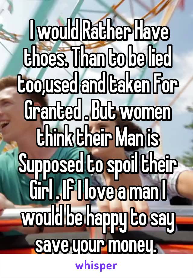  I would Rather Have thoes. Than to be lied too,used and taken For Granted . But women think their Man is Supposed to spoil their Girl . If I love a man I would be happy to say save your money. 
