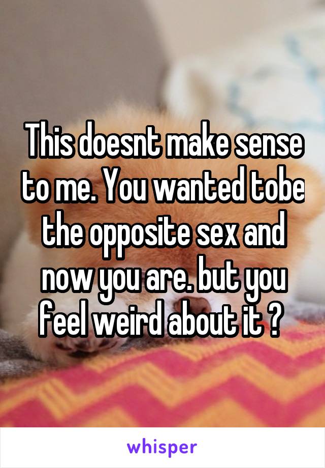 This doesnt make sense to me. You wanted tobe the opposite sex and now you are. but you feel weird about it ? 