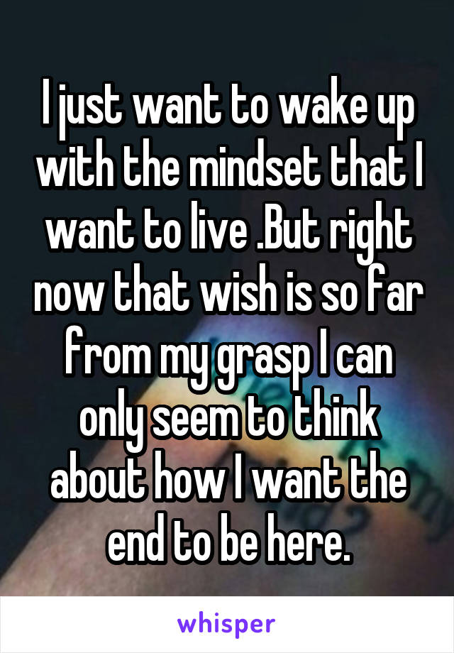 I just want to wake up with the mindset that I want to live .But right now that wish is so far from my grasp I can only seem to think about how I want the end to be here.