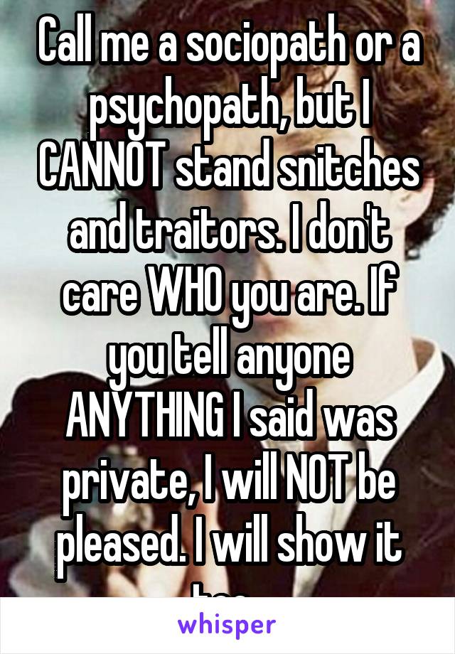 Call me a sociopath or a psychopath, but I CANNOT stand snitches and traitors. I don't care WHO you are. If you tell anyone ANYTHING I said was private, I will NOT be pleased. I will show it too. 