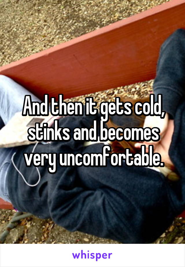 And then it gets cold, stinks and becomes very uncomfortable.