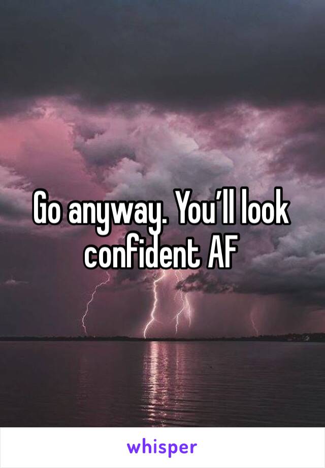 Go anyway. You’ll look confident AF