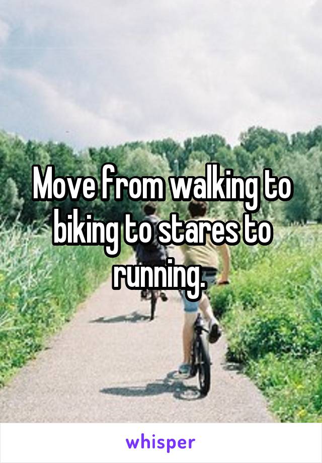 Move from walking to biking to stares to running. 