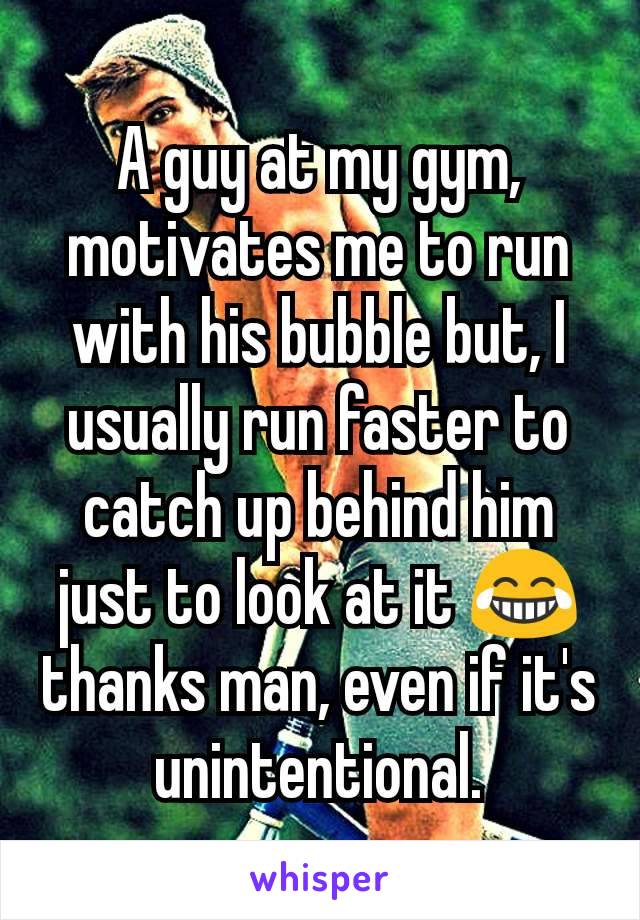 A guy at my gym, motivates me to run with his bubble but, I usually run faster to catch up behind him just to look at it ðŸ˜‚ thanks man, even if it's unintentional.
